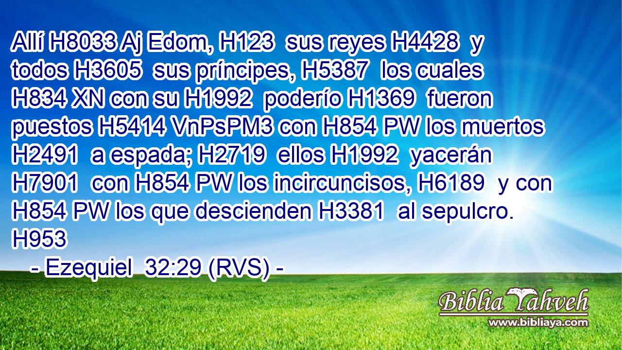 Allí H8033 Aj Edom, H123  sus reyes H4428  y todos H3605  sus príncipes, H5387  los cuales H834 XN con su H1992  poderío H1369  fueron puestos H5414 VnPsPM3 con H854 PW los muertos H2491  a espada; H2719  ellos H1992  yacerán H7901  con H854 PW los incircuncisos, H6189  y con H854 PW los que descienden H3381  al sepulcro. H953  