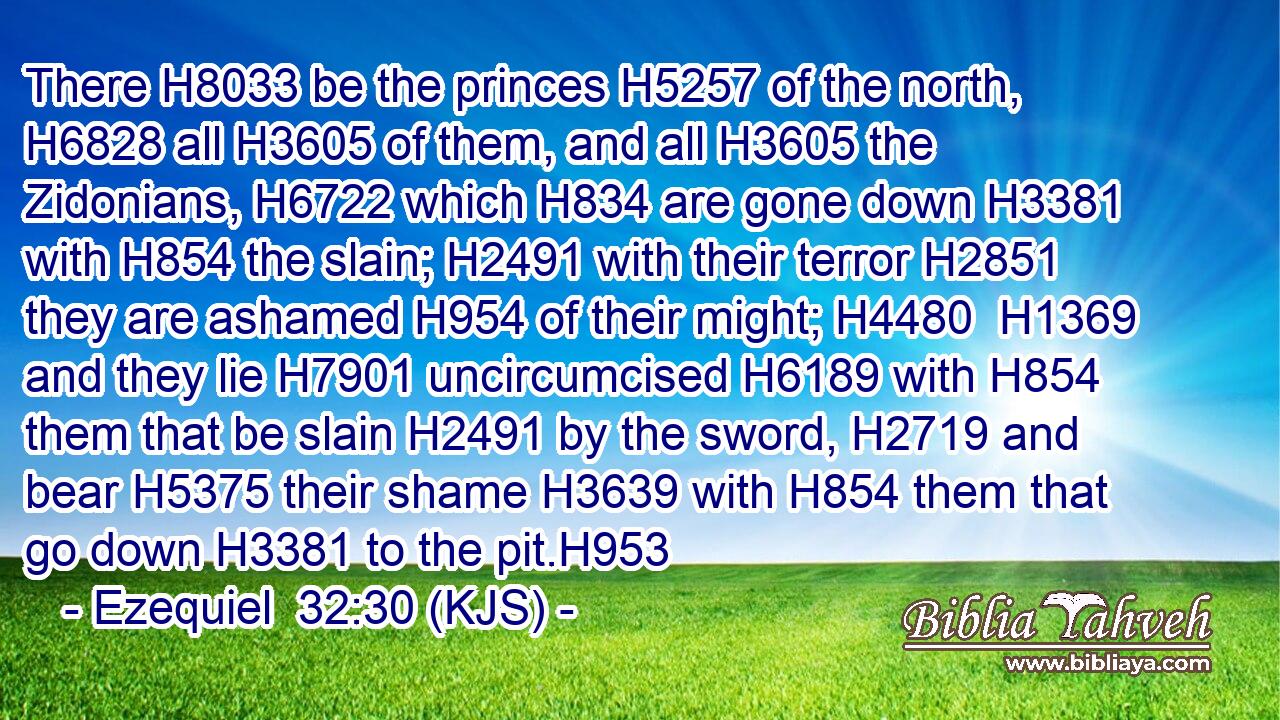 There H8033 be the princes H5257 of the north, H6828 all H3605 of them, and all H3605 the Zidonians, H6722 which H834 are gone down H3381 with H854 the slain; H2491 with their terror H2851 they are ashamed H954 of their might; H4480  H1369 and they lie H7901 uncircumcised H6189 with H854 them that be slain H2491 by the sword, H2719 and bear H5375 their shame H3639 with H854 them that go down H3381 to the pit.H953