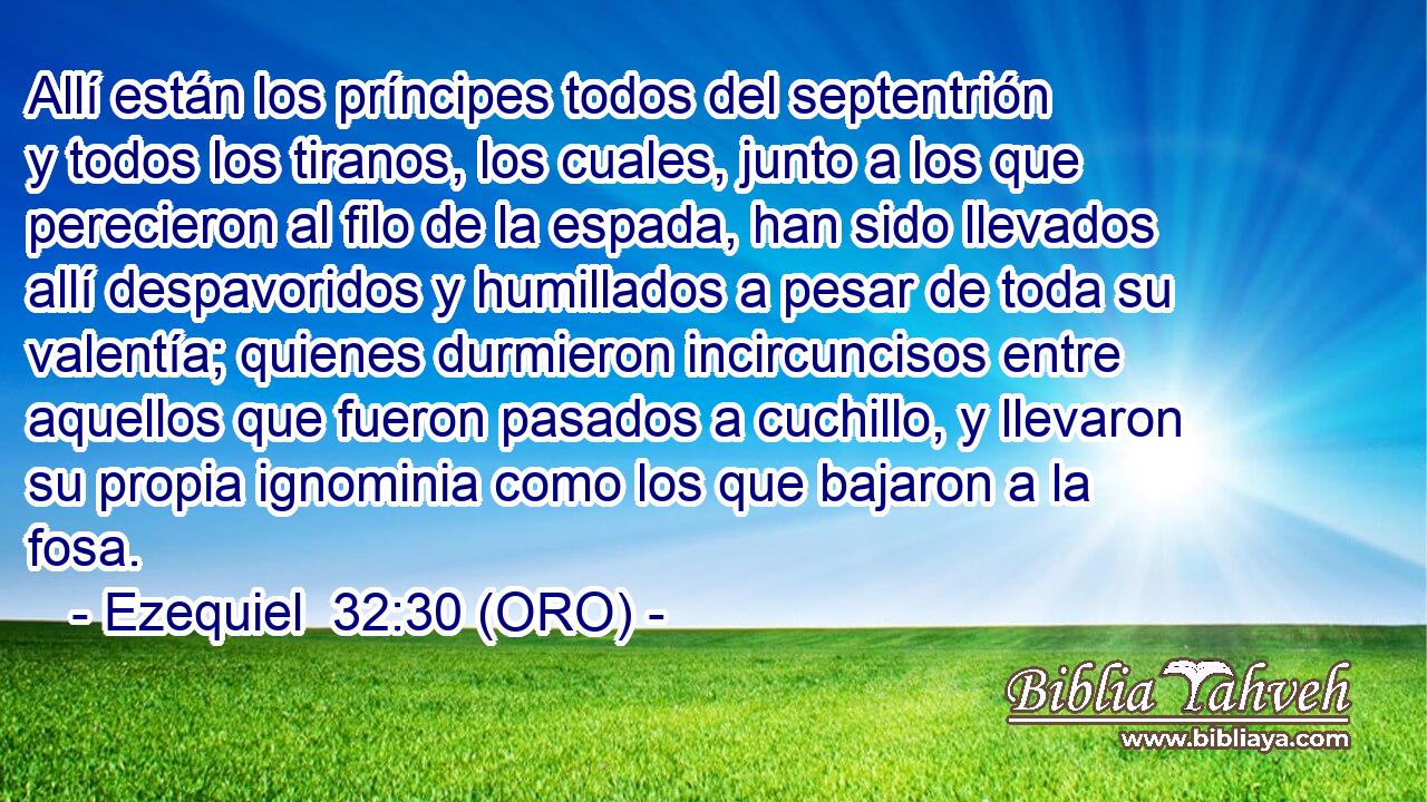  Allí están los príncipes todos del septentrión y todos los tiranos, los cuales, junto a los que perecieron al filo de la espada, han sido llevados allí despavoridos y humillados a pesar de toda su valentía; quienes durmieron incircuncisos entre aquellos que fueron pasados a cuchillo, y llevaron su propia ignominia como los que bajaron a la fosa. 