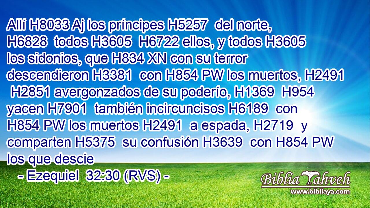 Allí H8033 Aj los príncipes H5257  del norte, H6828  todos H3605  H6722 ellos, y todos H3605  los sidonios, que H834 XN con su terror descendieron H3381  con H854 PW los muertos, H2491  H2851 avergonzados de su poderío, H1369  H954 yacen H7901  también incircuncisos H6189  con H854 PW los muertos H2491  a espada, H2719  y comparten H5375  su confusión H3639  con H854 PW los que descie