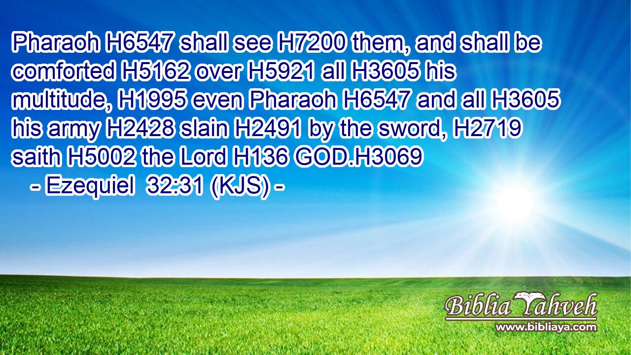 Pharaoh H6547 shall see H7200 them, and shall be comforted H5162 over H5921 all H3605 his multitude, H1995 even Pharaoh H6547 and all H3605 his army H2428 slain H2491 by the sword, H2719 saith H5002 the Lord H136 GOD.H3069
