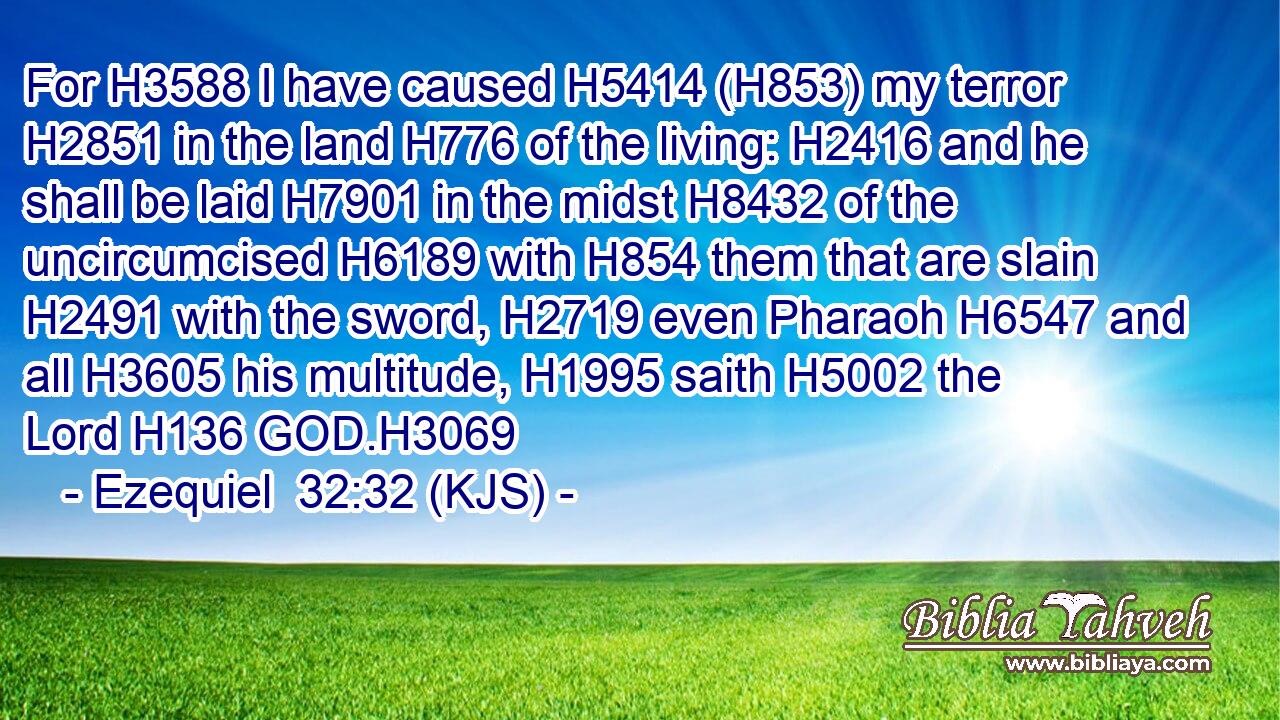 For H3588 I have caused H5414 (H853) my terror H2851 in the land H776 of the living: H2416 and he shall be laid H7901 in the midst H8432 of the uncircumcised H6189 with H854 them that are slain H2491 with the sword, H2719 even Pharaoh H6547 and all H3605 his multitude, H1995 saith H5002 the Lord H136 GOD.H3069