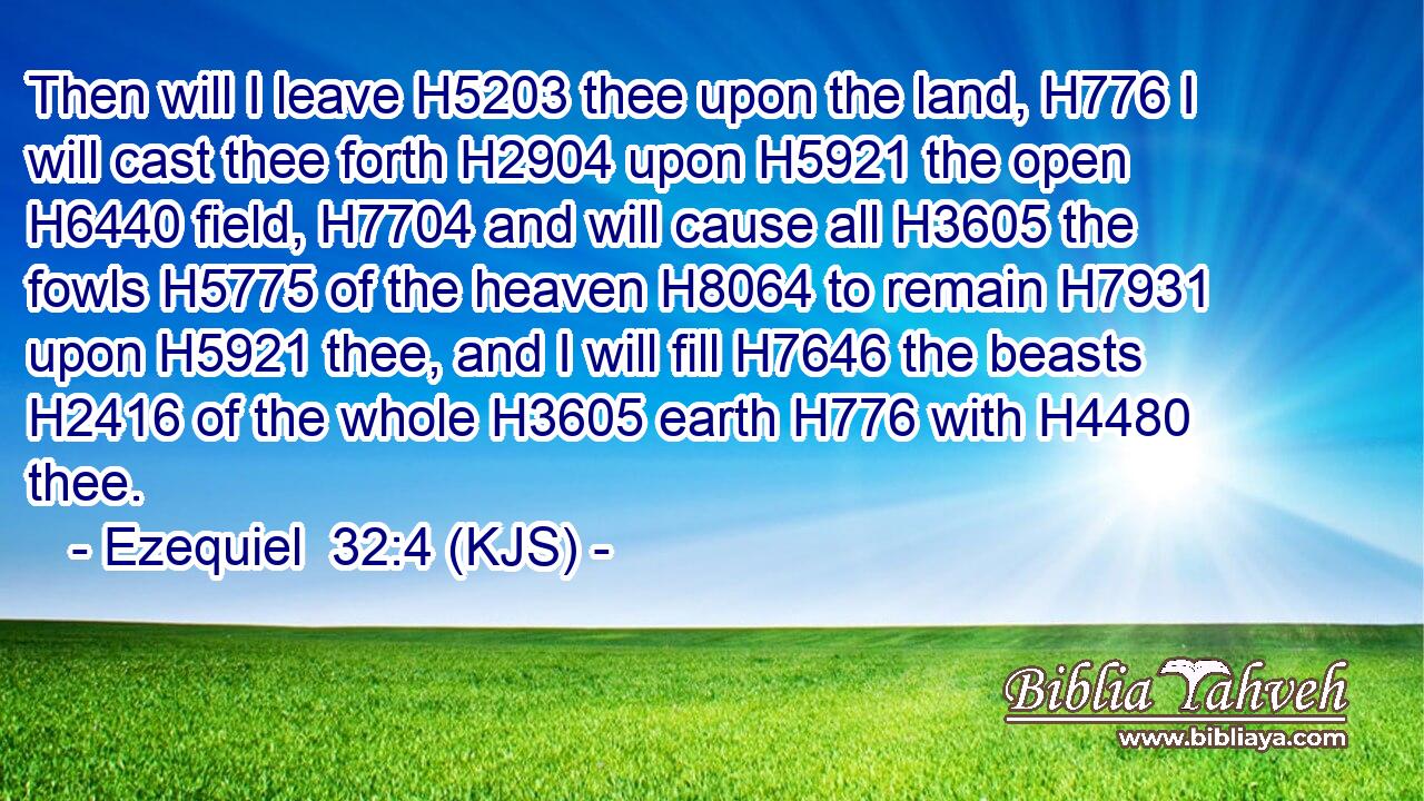 Then will I leave H5203 thee upon the land, H776 I will cast thee forth H2904 upon H5921 the open H6440 field, H7704 and will cause all H3605 the fowls H5775 of the heaven H8064 to remain H7931 upon H5921 thee, and I will fill H7646 the beasts H2416 of the whole H3605 earth H776 with H4480 thee.