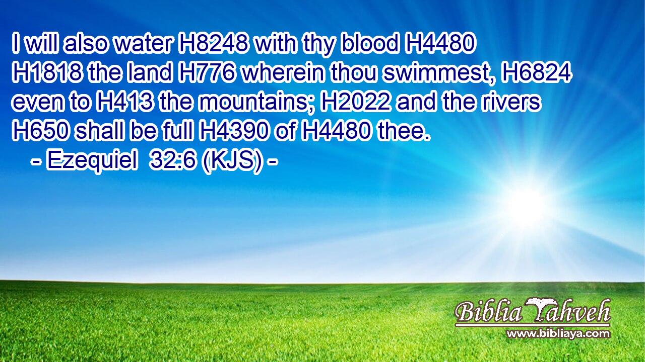 I will also water H8248 with thy blood H4480  H1818 the land H776 wherein thou swimmest, H6824 even to H413 the mountains; H2022 and the rivers H650 shall be full H4390 of H4480 thee.