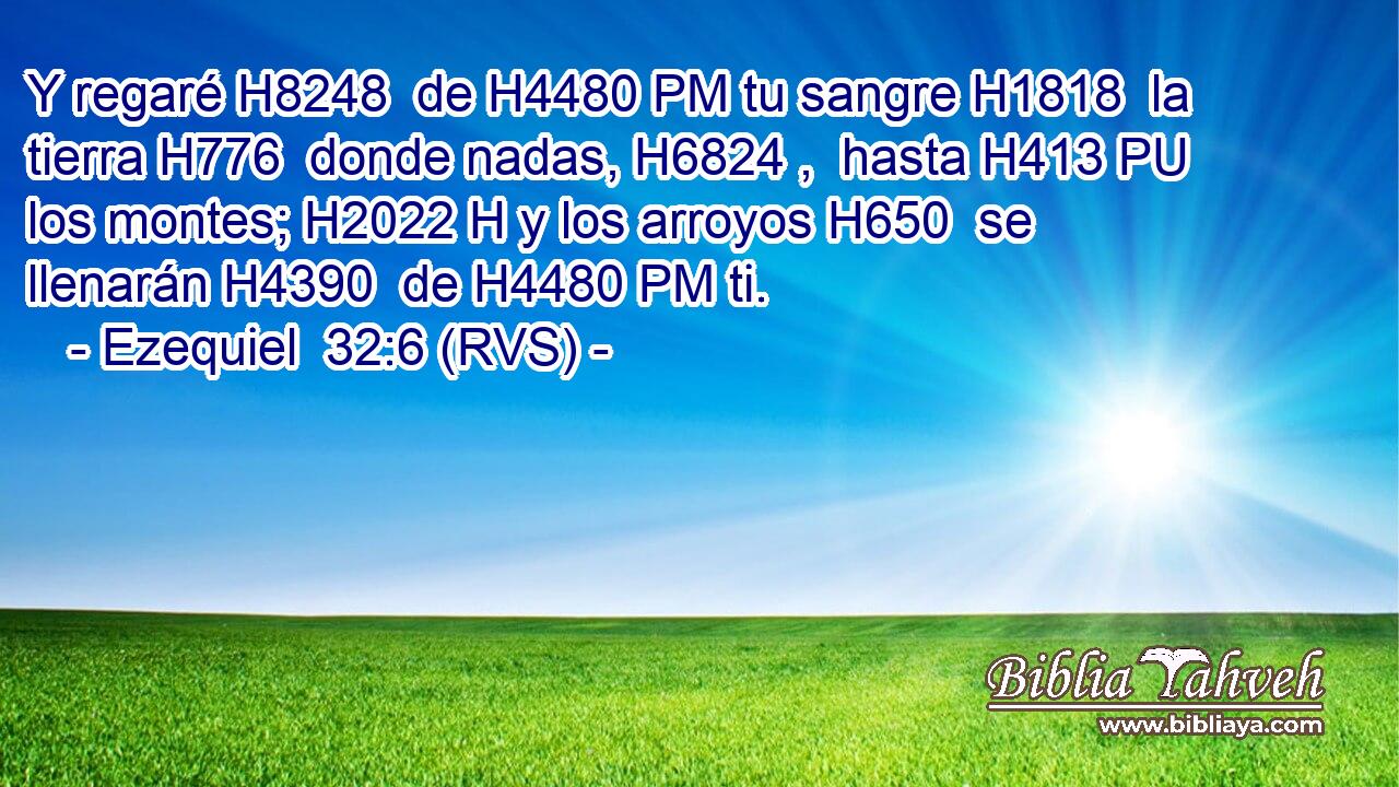 Y regaré H8248  de H4480 PM tu sangre H1818  la tierra H776  donde nadas, H6824 ,  hasta H413 PU los montes; H2022 H y los arroyos H650  se llenarán H4390  de H4480 PM ti. 