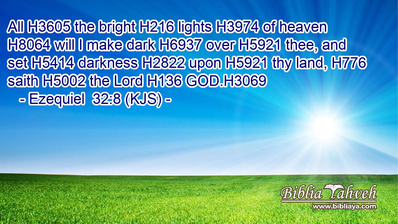 All H3605 the bright H216 lights H3974 of heaven H8064 will I make dark H6937 over H5921 thee, and set H5414 darkness H2822 upon H5921 thy land, H776 saith H5002 the Lord H136 GOD.H3069