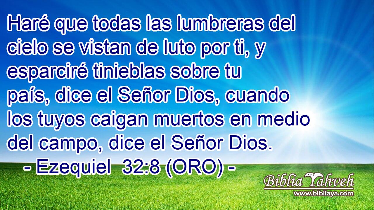  Haré que todas las lumbreras del cielo se vistan de luto por ti, y esparciré tinieblas sobre tu país, dice el Señor Dios, cuando los tuyos caigan muertos en medio del campo, dice el Señor Dios. 