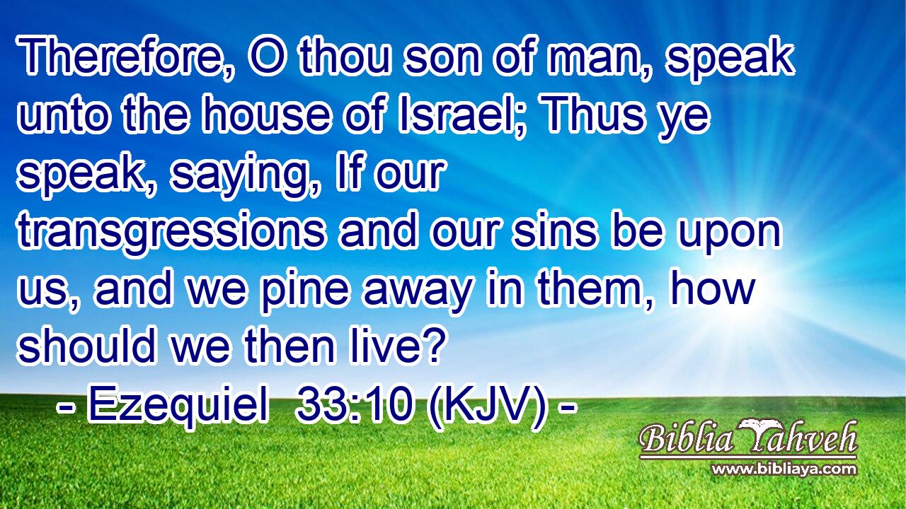 Therefore, O thou son of man, speak unto the house of Israel; Thus ye speak, saying, If our transgressions and our sins be upon us, and we pine away in them, how should we then live?