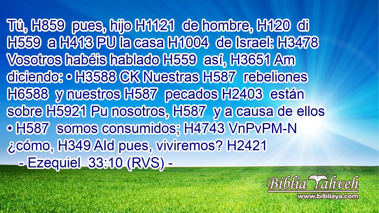 Tú, H859  pues, hijo H1121  de hombre, H120  di H559  a H413 PU la casa H1004  de Israel: H3478  Vosotros habéis hablado H559  así, H3651 Am diciendo: • H3588 CK Nuestras H587  rebeliones H6588  y nuestros H587  pecados H2403  están sobre H5921 Pu nosotros, H587  y a causa de ellos • H587  somos consumidos; H4743 VnPvPM-N ¿cómo, H349 AId pues, viviremos? H2421  