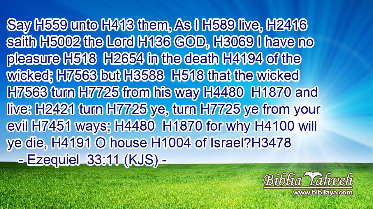 Say H559 unto H413 them, As I H589 live, H2416 saith H5002 the Lord H136 GOD, H3069 I have no pleasure H518  H2654 in the death H4194 of the wicked; H7563 but H3588  H518 that the wicked H7563 turn H7725 from his way H4480  H1870 and live: H2421 turn H7725 ye, turn H7725 ye from your evil H7451 ways; H4480  H1870 for why H4100 will ye die, H4191 O house H1004 of Israel?H3478