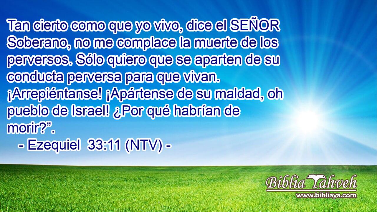 Tan cierto como que yo vivo, dice el SEÑOR Soberano, no me complace la muerte de los perversos. Sólo quiero que se aparten de su conducta perversa para que vivan. ¡Arrepiéntanse! ¡Apártense de su maldad, oh pueblo de Israel! ¿Por qué habrían de morir?”.