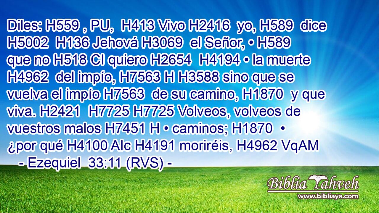Diles: H559 , PU,  H413 Vivo H2416  yo, H589  dice H5002  H136 Jehová H3069  el Señor, • H589  que no H518 CI quiero H2654  H4194 • la muerte H4962  del impío, H7563 H H3588 sino que se vuelva el impío H7563  de su camino, H1870  y que viva. H2421  H7725 H7725 Volveos, volveos de vuestros malos H7451 H • caminos; H1870  • ¿por qué H4100 AIc H4191 moriréis, H4962 VqAM
