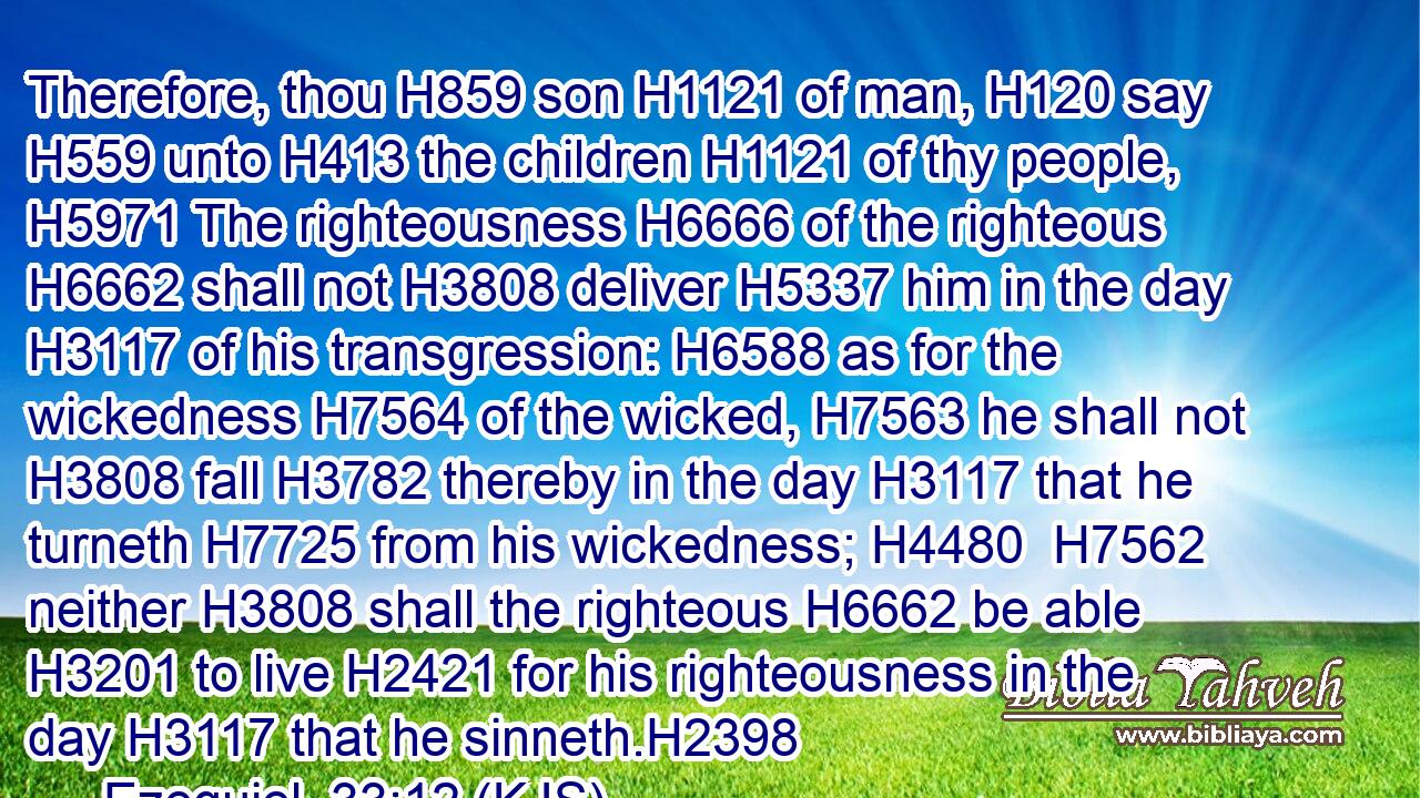 Therefore, thou H859 son H1121 of man, H120 say H559 unto H413 the children H1121 of thy people, H5971 The righteousness H6666 of the righteous H6662 shall not H3808 deliver H5337 him in the day H3117 of his transgression: H6588 as for the wickedness H7564 of the wicked, H7563 he shall not H3808 fall H3782 thereby in the day H3117 that he turneth H7725 from his wickedness; H4480  H7562 neither H3808 shall the righteous H6662 be able H3201 to live H2421 for his righteousness in the day H3117 that he sinneth.H2398