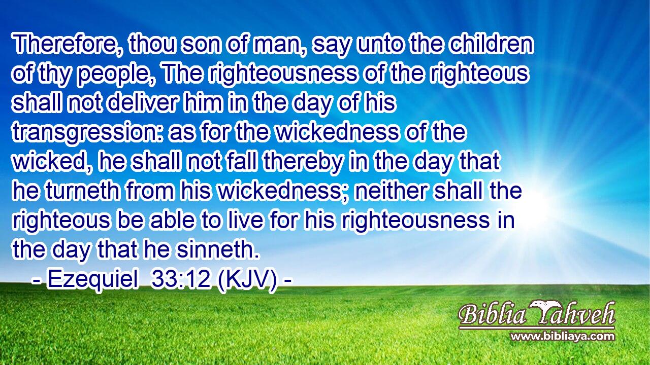 Therefore, thou son of man, say unto the children of thy people, The righteousness of the righteous shall not deliver him in the day of his transgression: as for the wickedness of the wicked, he shall not fall thereby in the day that he turneth from his wickedness; neither shall the righteous be able to live for his righteousness in the day that he sinneth.