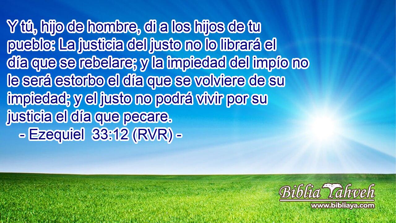 Y tú, hijo de hombre, di a los hijos de tu pueblo: La justicia del justo no lo librará el día que se rebelare; y la impiedad del impío no le será estorbo el día que se volviere de su impiedad; y el justo no podrá vivir por su justicia el día que pecare.