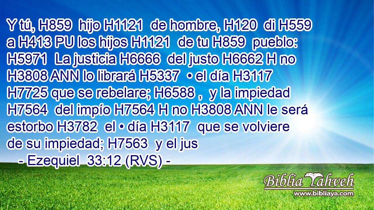 Y tú, H859  hijo H1121  de hombre, H120  di H559  a H413 PU los hijos H1121  de tu H859  pueblo: H5971  La justicia H6666  del justo H6662 H no H3808 ANN lo librará H5337  • el día H3117  H7725 que se rebelare; H6588 ,  y la impiedad H7564  del impío H7564 H no H3808 ANN le será estorbo H3782  el • día H3117  que se volviere de su impiedad; H7563  y el jus