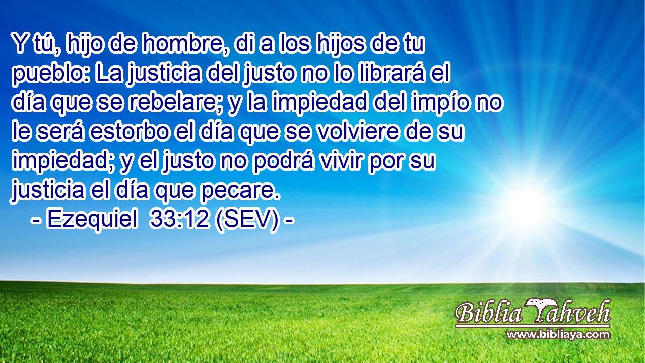 Y tú, hijo de hombre, di a los hijos de tu pueblo: La justicia del justo no lo librará el día que se rebelare; y la impiedad del impío no le será estorbo el día que se volviere de su impiedad; y el justo no podrá vivir por su justicia el día que pecare.
