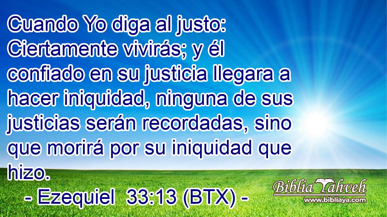 Cuando Yo diga al justo: Ciertamente vivirás; y él confiado en su justicia llegara a hacer iniquidad, ninguna de sus justicias serán recordadas, sino que morirá por su iniquidad que hizo.