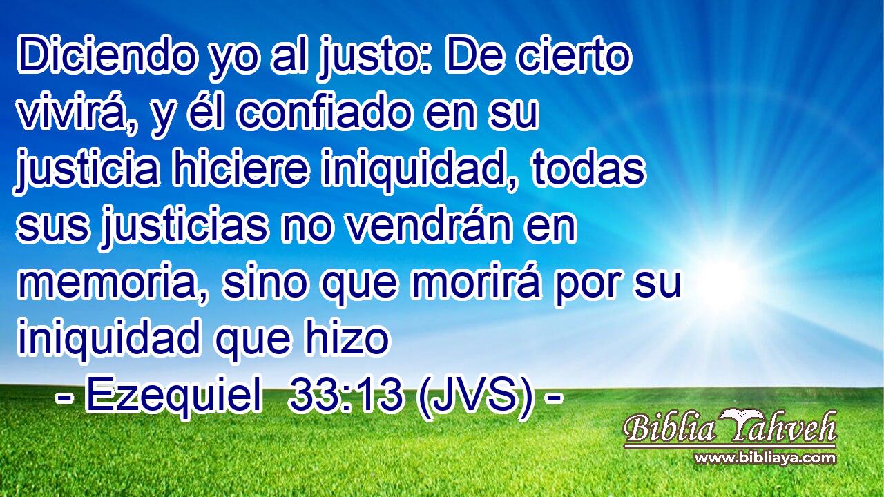 Diciendo yo al justo: De cierto vivirá, y él confiado en su justicia hiciere iniquidad, todas sus justicias no vendrán en memoria, sino que morirá por su iniquidad que hizo