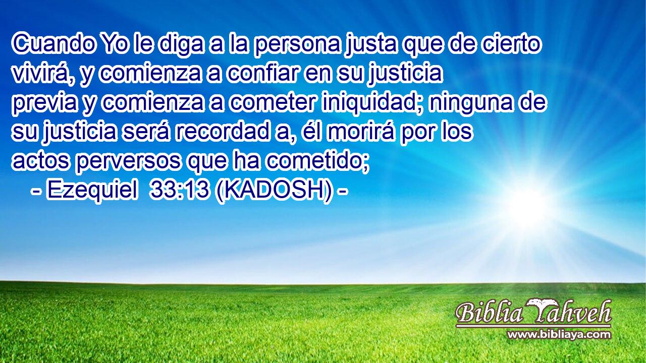  Cuando Yo le diga a la persona justa que de cierto vivirá, y comienza a confiar en su justicia previa y comienza a cometer iniquidad; ninguna de su justicia será recordad a, él morirá por los actos perversos que ha cometido; 