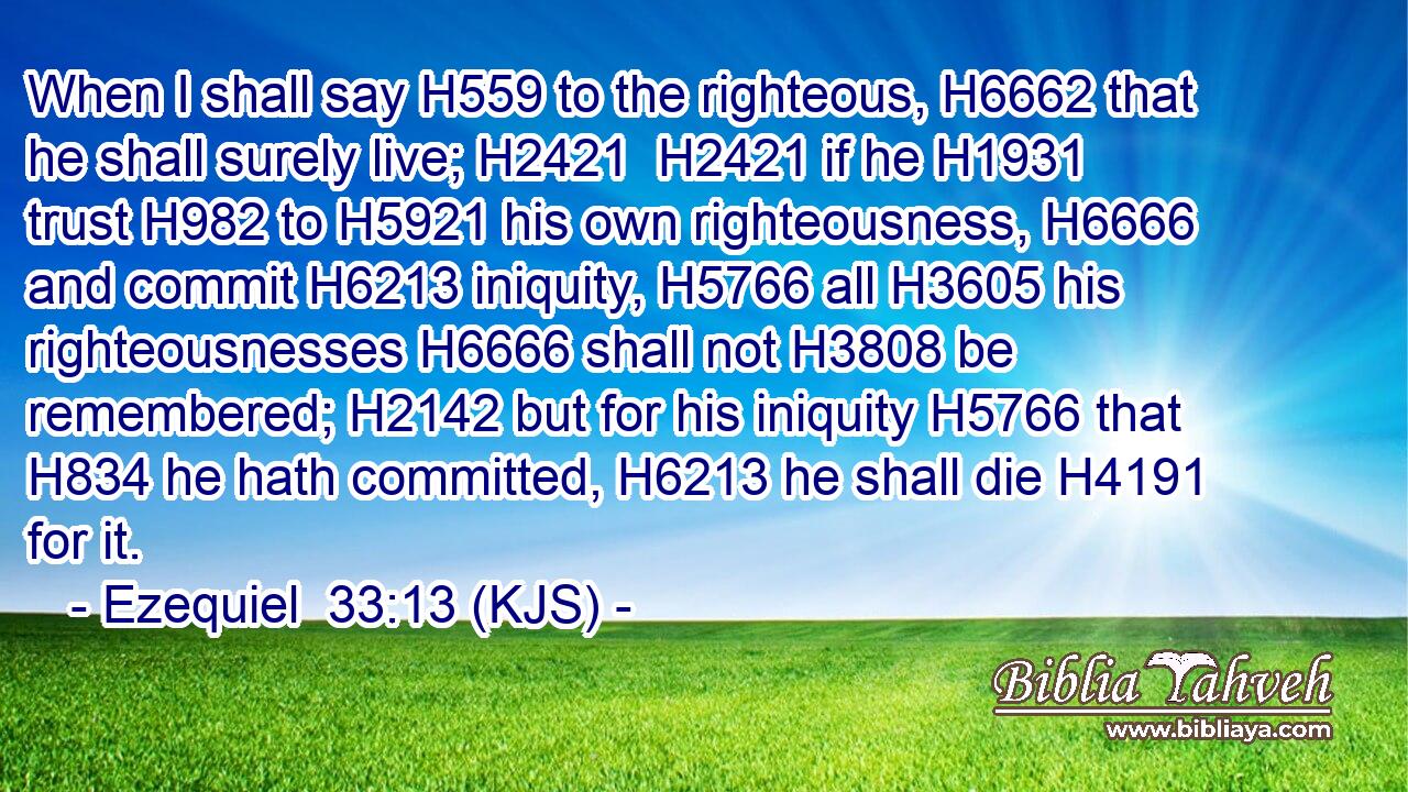 When I shall say H559 to the righteous, H6662 that he shall surely live; H2421  H2421 if he H1931 trust H982 to H5921 his own righteousness, H6666 and commit H6213 iniquity, H5766 all H3605 his righteousnesses H6666 shall not H3808 be remembered; H2142 but for his iniquity H5766 that H834 he hath committed, H6213 he shall die H4191 for it.