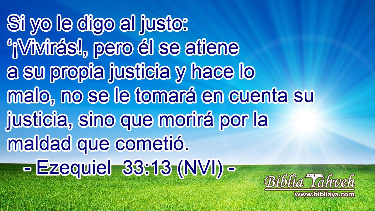  Si yo le digo al justo: ‘¡Vivirás!, pero él se atiene a su propia justicia y hace lo malo, no se le tomará en cuenta su justicia, sino que morirá por la maldad que cometió. 