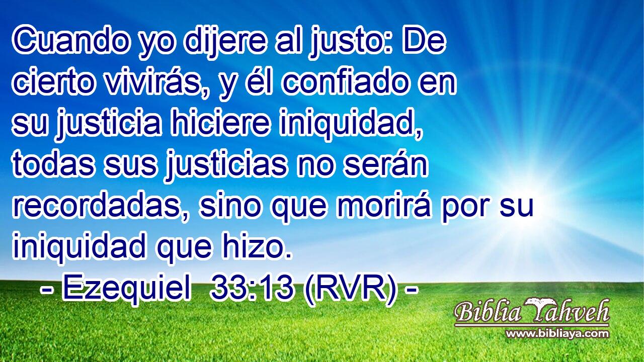 Cuando yo dijere al justo: De cierto vivirás, y él confiado en su justicia hiciere iniquidad, todas sus justicias no serán recordadas, sino que morirá por su iniquidad que hizo.