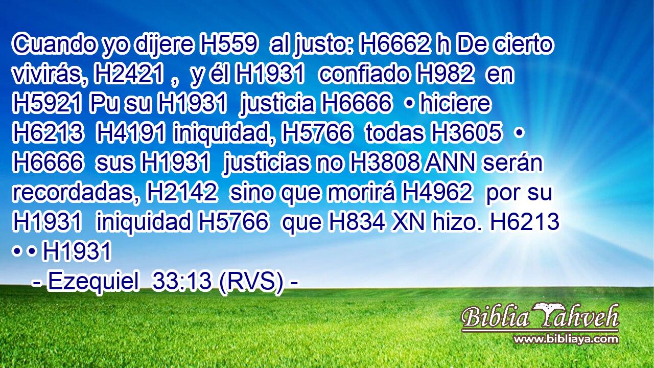 Cuando yo dijere H559  al justo: H6662 h De cierto vivirás, H2421 ,  y él H1931  confiado H982  en H5921 Pu su H1931  justicia H6666  • hiciere H6213  H4191 iniquidad, H5766  todas H3605  • H6666  sus H1931  justicias no H3808 ANN serán recordadas, H2142  sino que morirá H4962  por su H1931  iniquidad H5766  que H834 XN hizo. H6213  • • H1931  