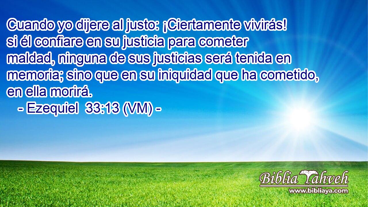  Cuando yo dijere al justo: ¡Ciertamente vivirás! si él confiare en su justicia para cometer maldad, ninguna de sus justicias será tenida en memoria; sino que en su iniquidad que ha cometido, en ella morirá. 