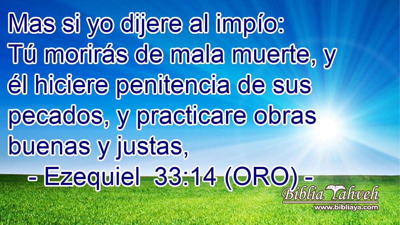  Mas si yo dijere al impío: Tú morirás de mala muerte, y él hiciere penitencia de sus pecados, y practicare obras buenas y justas, 