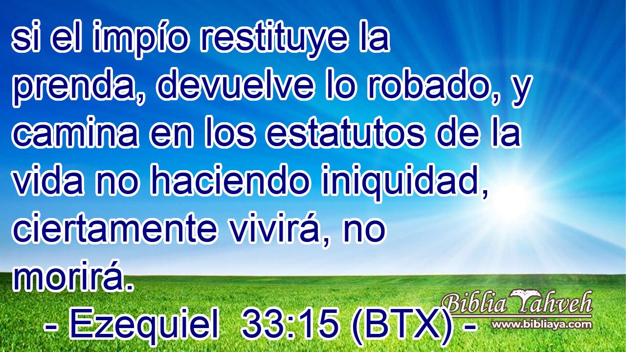 si el impío restituye la prenda, devuelve lo robado, y camina en los estatutos de la vida no haciendo iniquidad, ciertamente vivirá, no morirá.