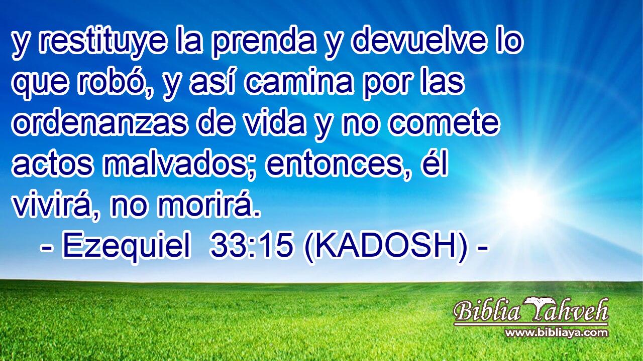  y restituye la prenda y devuelve lo que robó, y así camina por las ordenanzas de vida y no comete actos malvados; entonces, él vivirá, no morirá. 