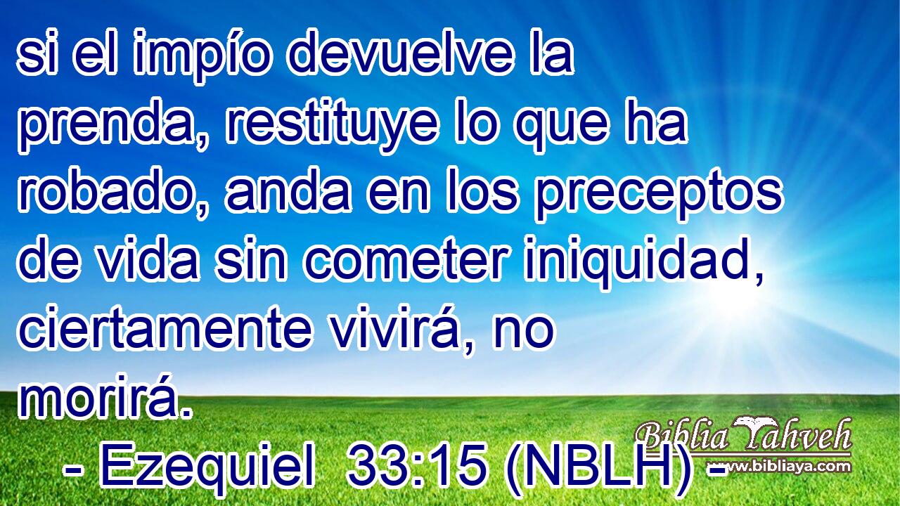  si el impío devuelve la prenda, restituye lo que ha robado, anda en los preceptos de vida sin cometer iniquidad, ciertamente vivirá, no morirá. 