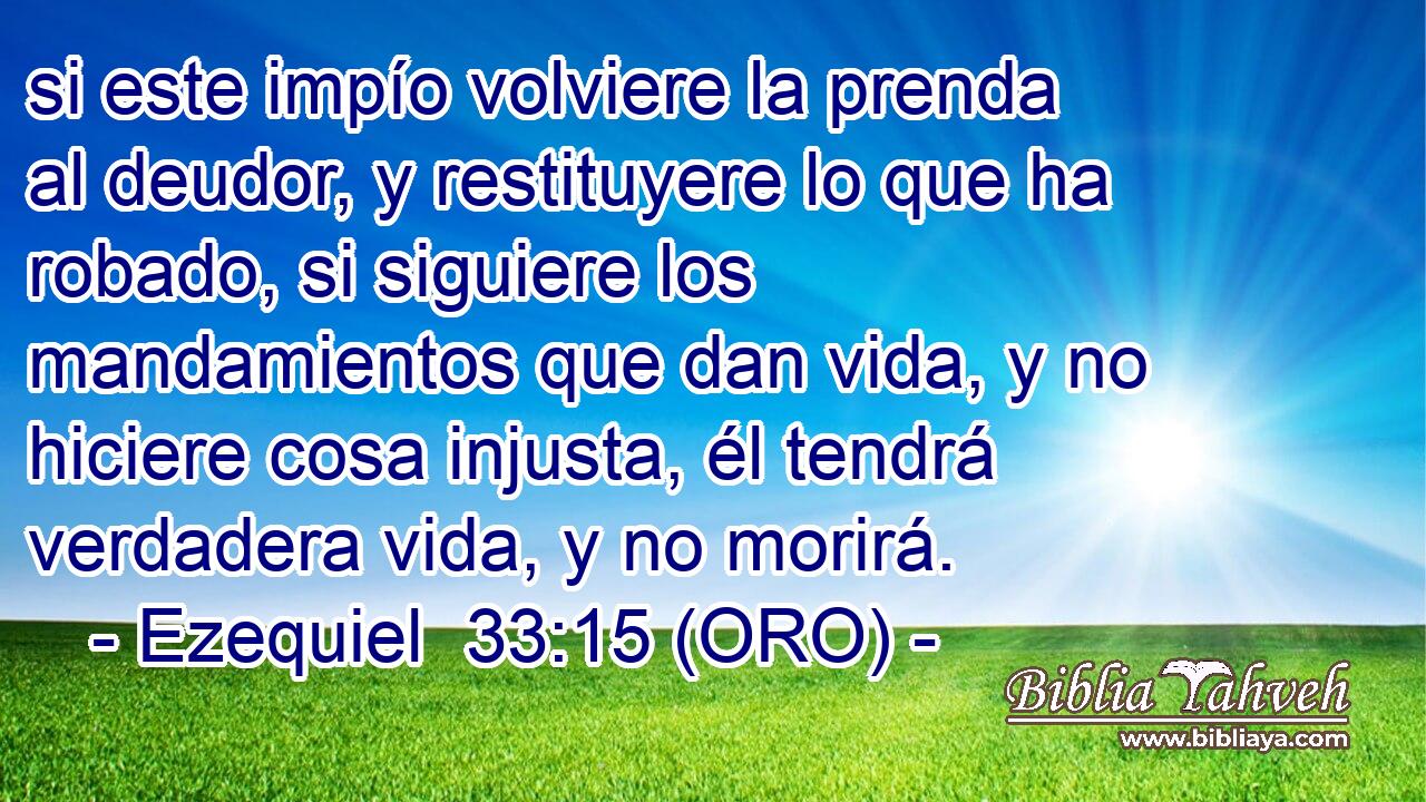  si este impío volviere la prenda al deudor, y restituyere lo que ha robado, si siguiere los mandamientos que dan vida, y no hiciere cosa injusta, él tendrá verdadera vida, y no morirá. 