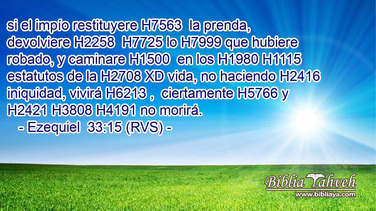 si el impío restituyere H7563  la prenda, devolviere H2258  H7725 lo H7999 que hubiere robado, y caminare H1500  en los H1980 H1115 estatutos de la H2708 XD vida, no haciendo H2416  iniquidad, vivirá H6213 ,  ciertamente H5766 y H2421 H3808 H4191 no morirá. 
