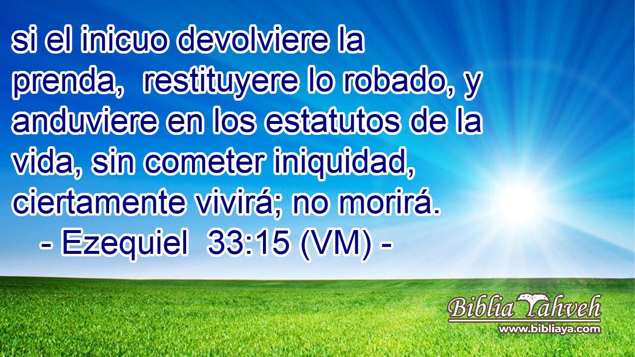  si el inicuo devolviere la prenda,  restituyere lo robado, y anduviere en los estatutos de la vida, sin cometer iniquidad, ciertamente vivirá; no morirá. 