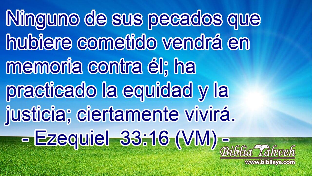  Ninguno de sus pecados que hubiere cometido vendrá en memoria contra él; ha practicado la equidad y la justicia; ciertamente vivirá. 
