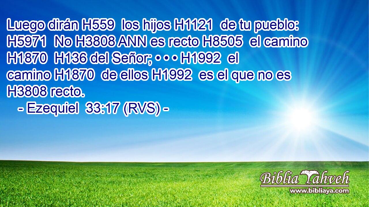 Luego dirán H559  los hijos H1121  de tu pueblo: H5971  No H3808 ANN es recto H8505  el camino H1870  H136 del Señor; • • • H1992  el camino H1870  de ellos H1992  es el que no es H3808 recto. 