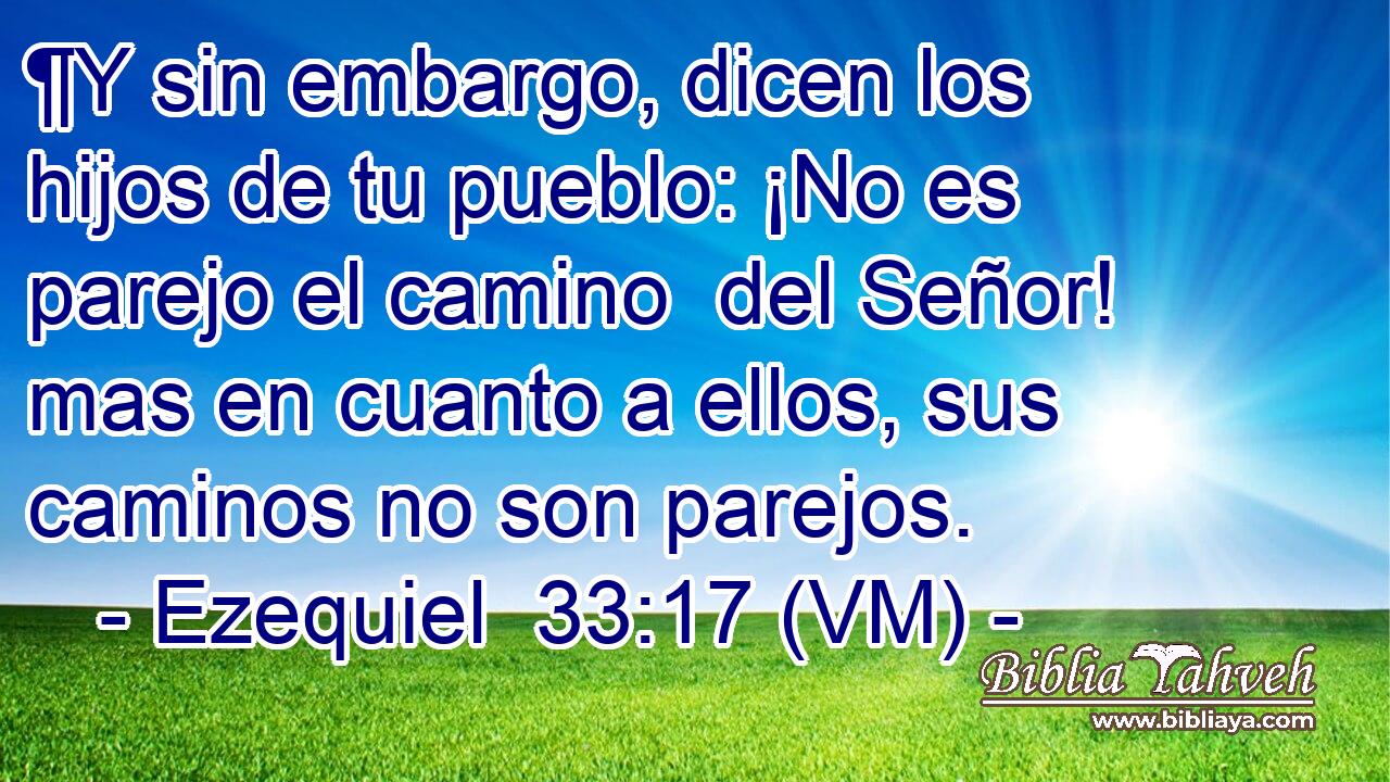  ¶Y sin embargo, dicen los hijos de tu pueblo: ¡No es parejo el camino  del Señor! mas en cuanto a ellos, sus caminos no son parejos. 