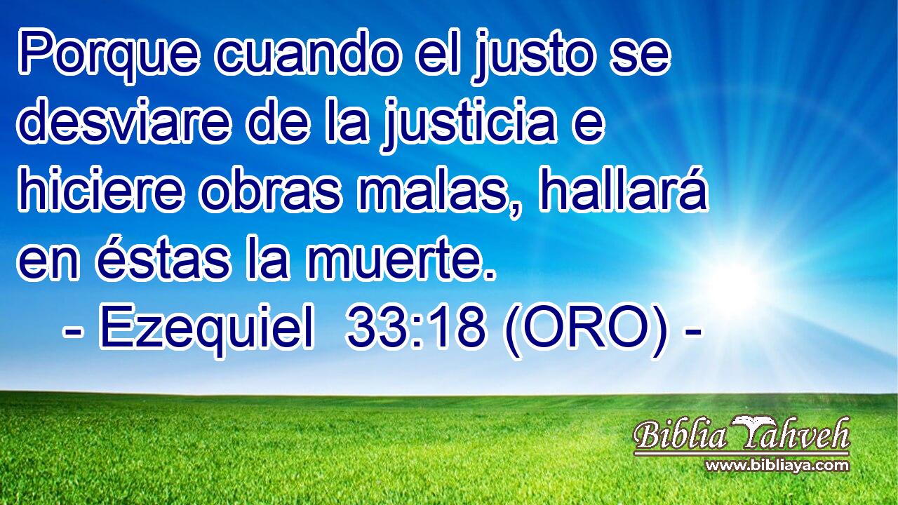  Porque cuando el justo se desviare de la justicia e hiciere obras malas, hallará en éstas la muerte. 