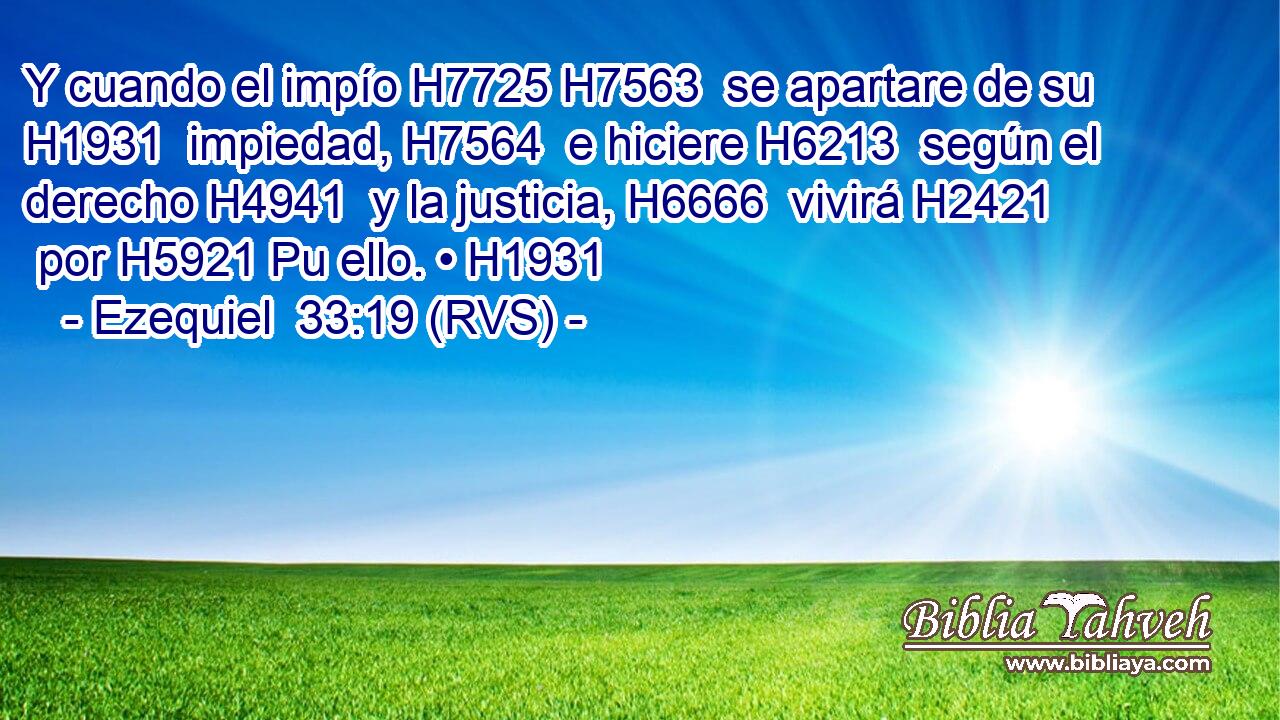 Y cuando el impío H7725 H7563  se apartare de su H1931  impiedad, H7564  e hiciere H6213  según el derecho H4941  y la justicia, H6666  vivirá H2421  por H5921 Pu ello. • H1931  