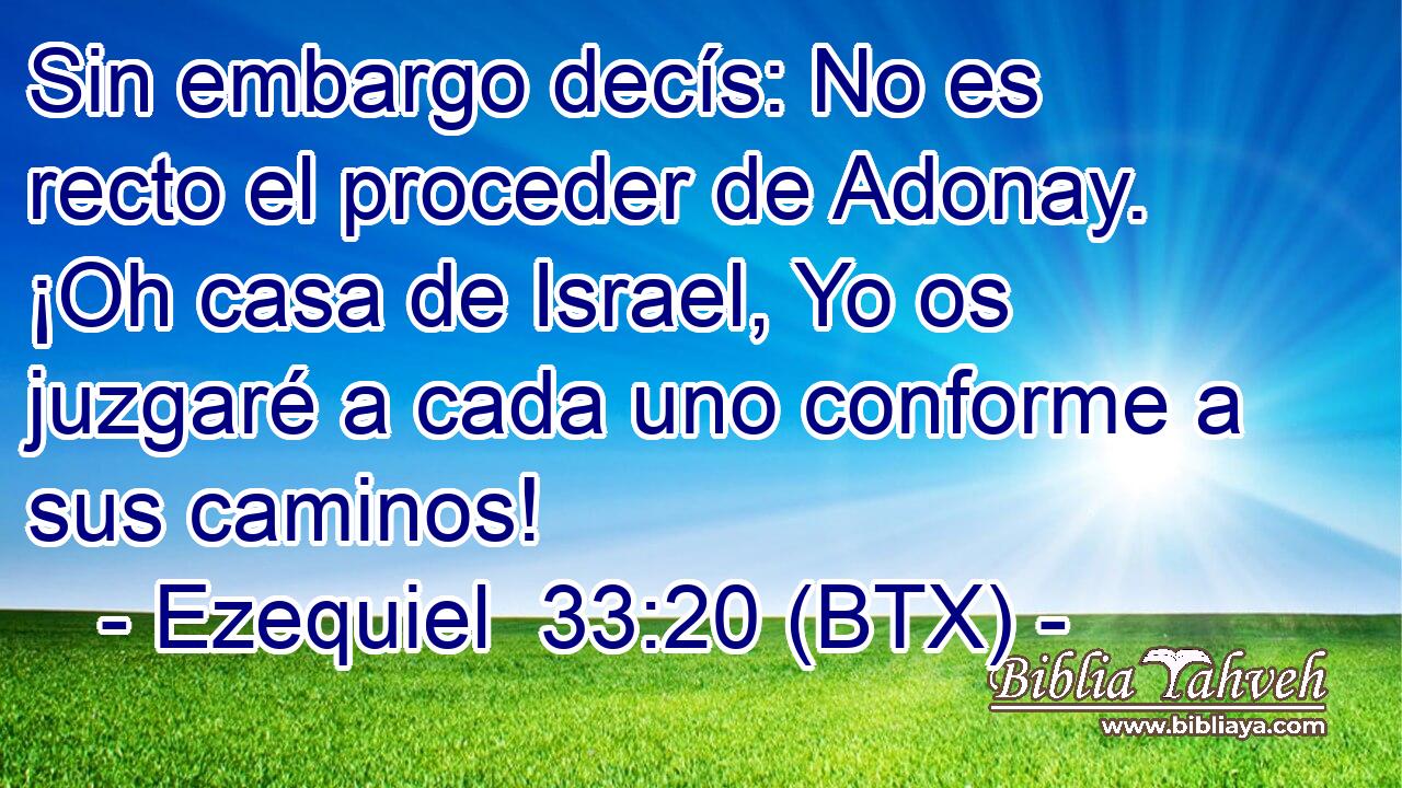 Sin embargo decís: No es recto el proceder de Adonay. ¡Oh casa de Israel, Yo os juzgaré a cada uno conforme a sus caminos!