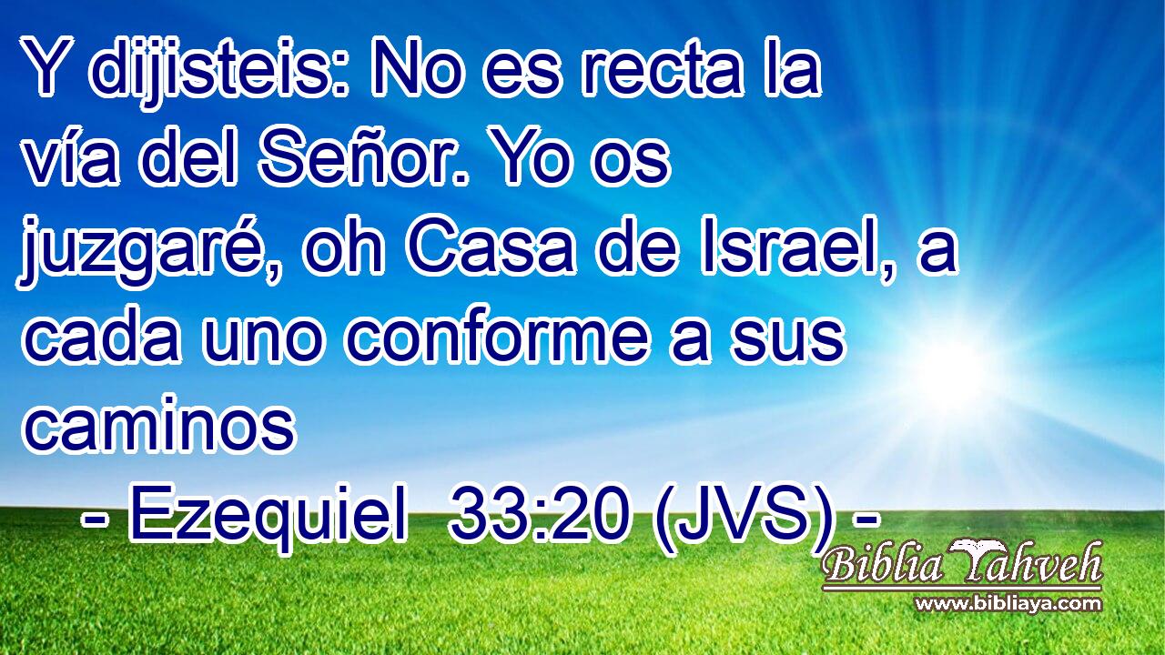 Y dijisteis: No es recta la vía del Señor. Yo os juzgaré, oh Casa de Israel, a cada uno conforme a sus caminos