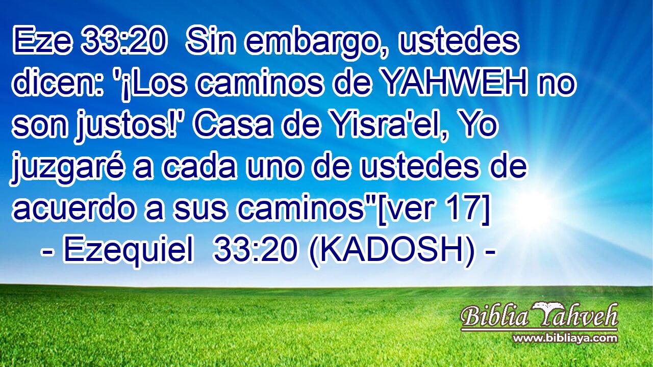  Sin embargo, ustedes dicen: '¡Los caminos de YAHWEH no son justos!' Casa de Yisra'el, Yo juzgaré a cada uno de ustedes de acuerdo a sus caminos