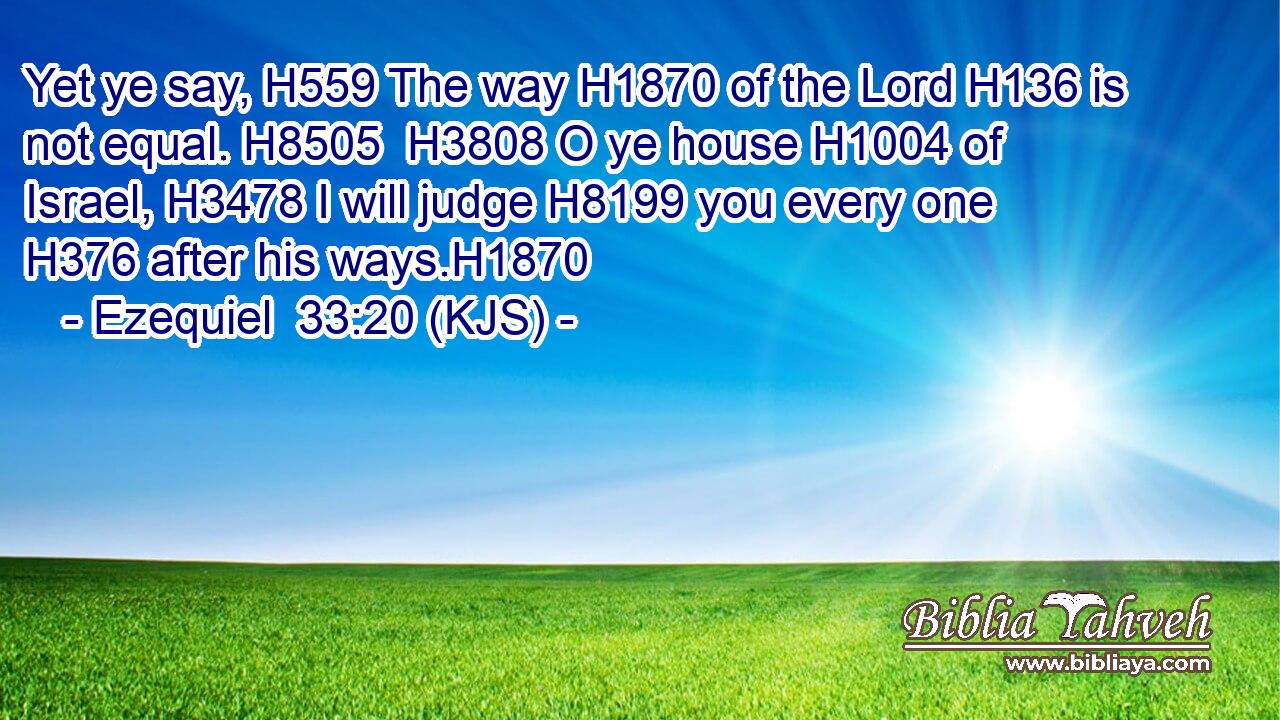 Yet ye say, H559 The way H1870 of the Lord H136 is not equal. H8505  H3808 O ye house H1004 of Israel, H3478 I will judge H8199 you every one H376 after his ways.H1870