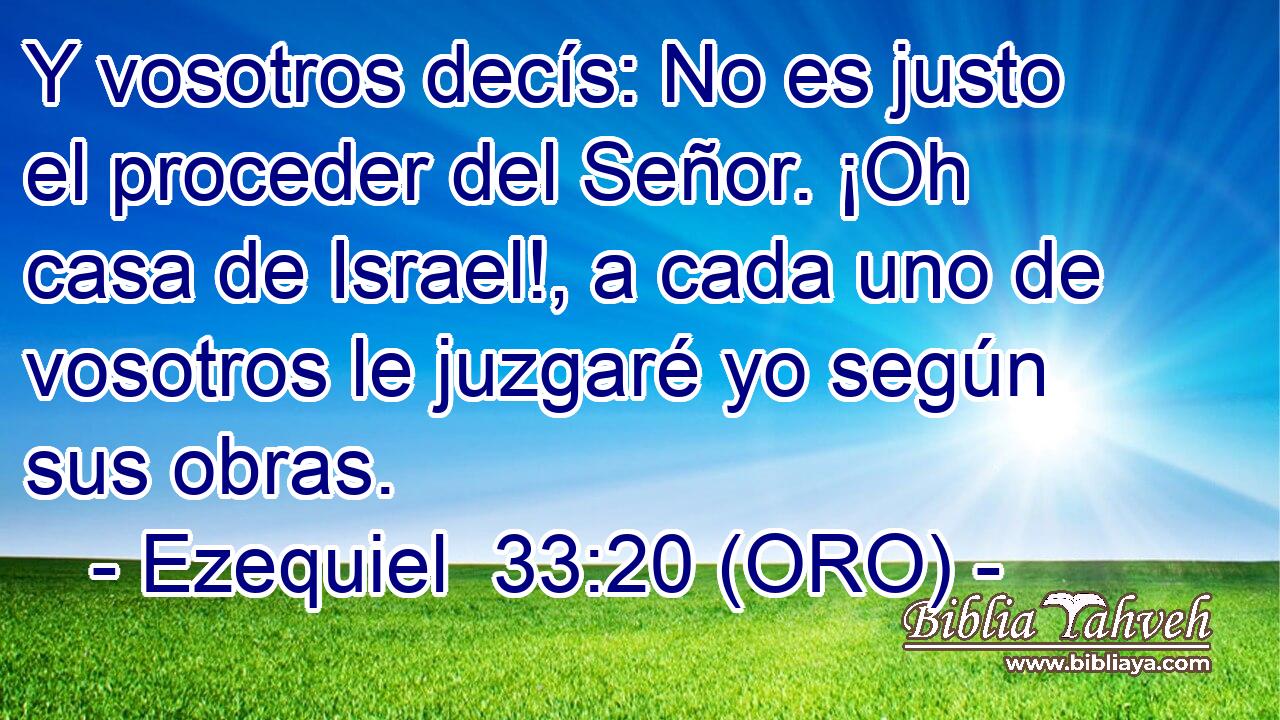  Y vosotros decís: No es justo el proceder del Señor. ¡Oh casa de Israel!, a cada uno de vosotros le juzgaré yo según sus obras. 