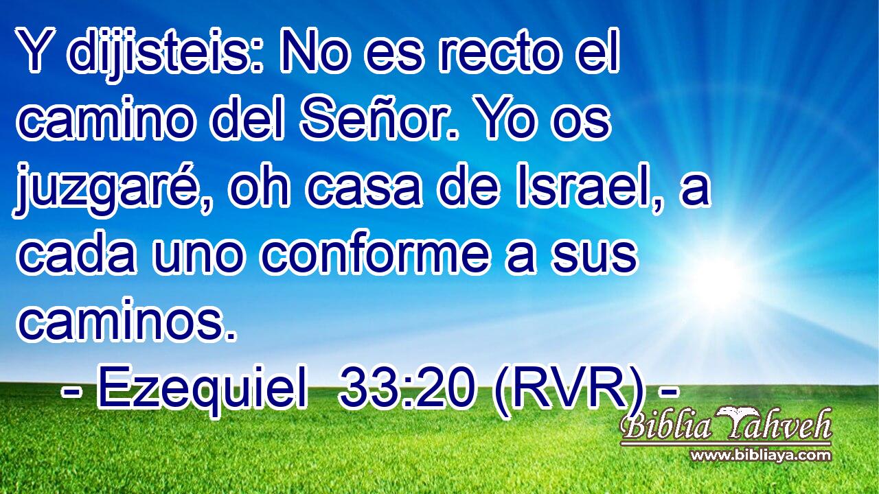 Y dijisteis: No es recto el camino del Señor. Yo os juzgaré, oh casa de Israel, a cada uno conforme a sus caminos.
