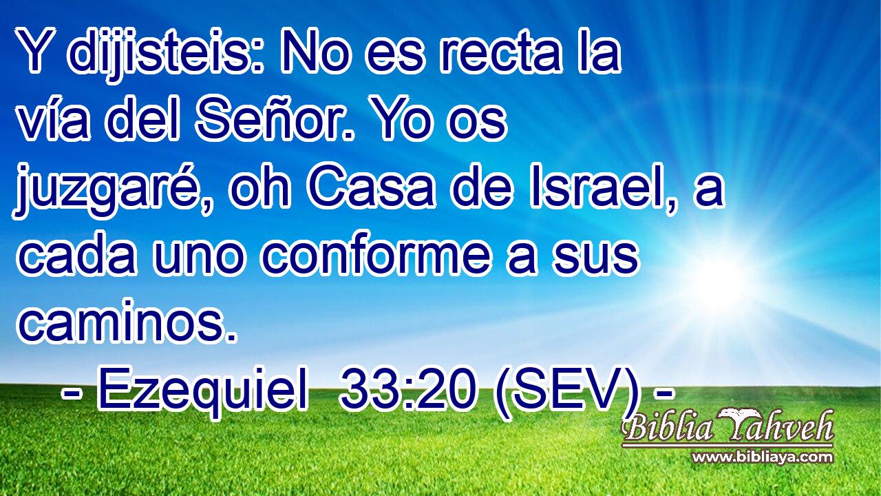 Y dijisteis: No es recta la vía del Señor. Yo os juzgaré, oh Casa de Israel, a cada uno conforme a sus caminos.