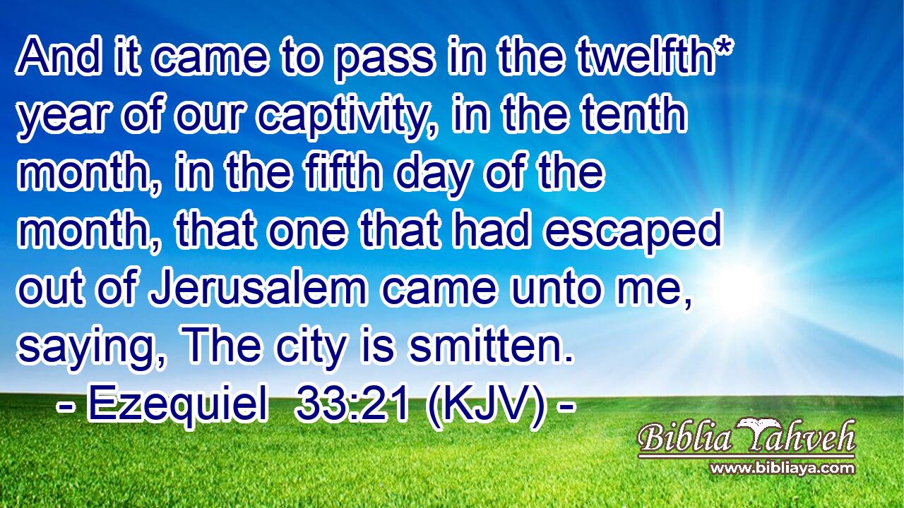 And it came to pass in the twelfth* year of our captivity, in the tenth month, in the fifth day of the month, that one that had escaped out of Jerusalem came unto me, saying, The city is smitten.
