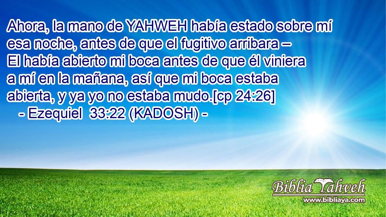  Ahora, la mano de YAHWEH había estado sobre mí esa noche, antes de que el fugitivo arribara – El había abierto mi boca antes de que él viniera a mí en la mañana, así que mi boca estaba abierta, y ya yo no estaba mudo.[cp 24:26] 
